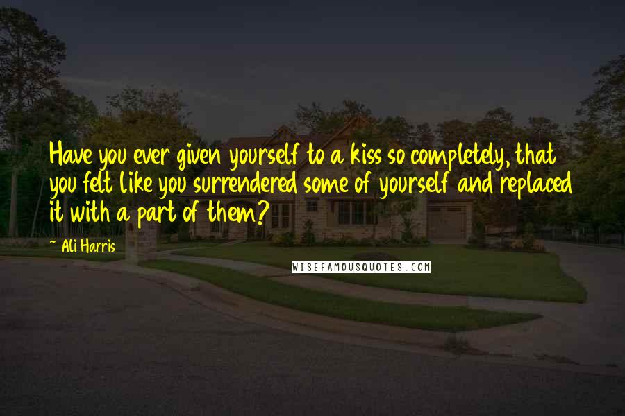 Ali Harris Quotes: Have you ever given yourself to a kiss so completely, that you felt like you surrendered some of yourself and replaced it with a part of them?
