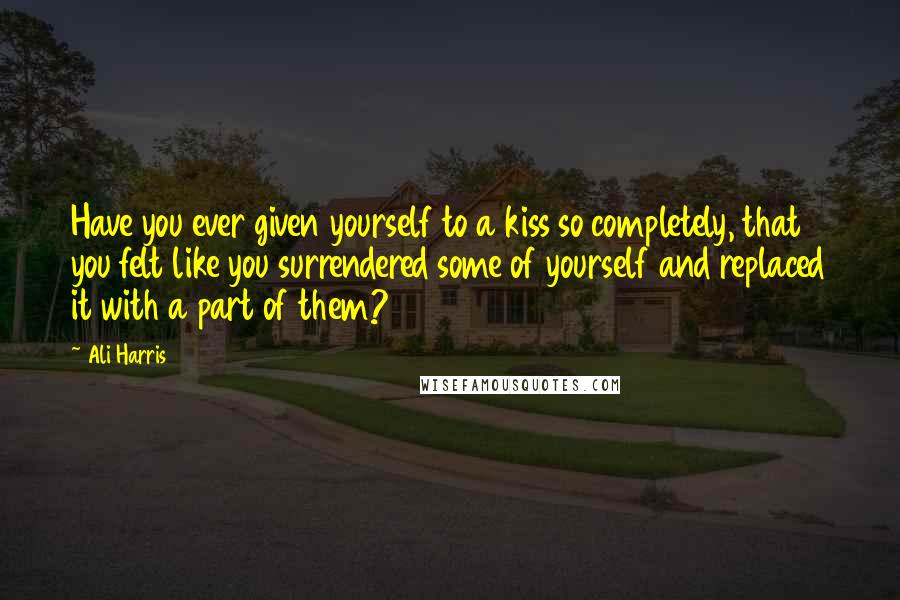 Ali Harris Quotes: Have you ever given yourself to a kiss so completely, that you felt like you surrendered some of yourself and replaced it with a part of them?