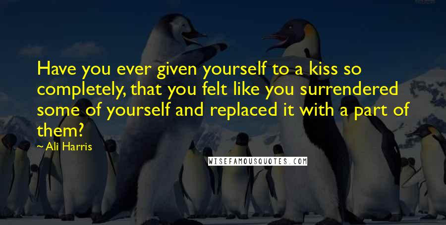 Ali Harris Quotes: Have you ever given yourself to a kiss so completely, that you felt like you surrendered some of yourself and replaced it with a part of them?