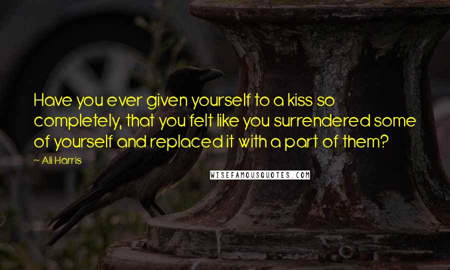 Ali Harris Quotes: Have you ever given yourself to a kiss so completely, that you felt like you surrendered some of yourself and replaced it with a part of them?