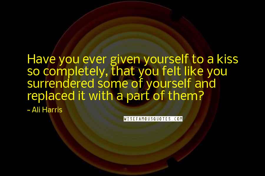 Ali Harris Quotes: Have you ever given yourself to a kiss so completely, that you felt like you surrendered some of yourself and replaced it with a part of them?