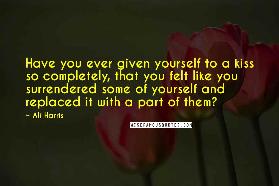 Ali Harris Quotes: Have you ever given yourself to a kiss so completely, that you felt like you surrendered some of yourself and replaced it with a part of them?