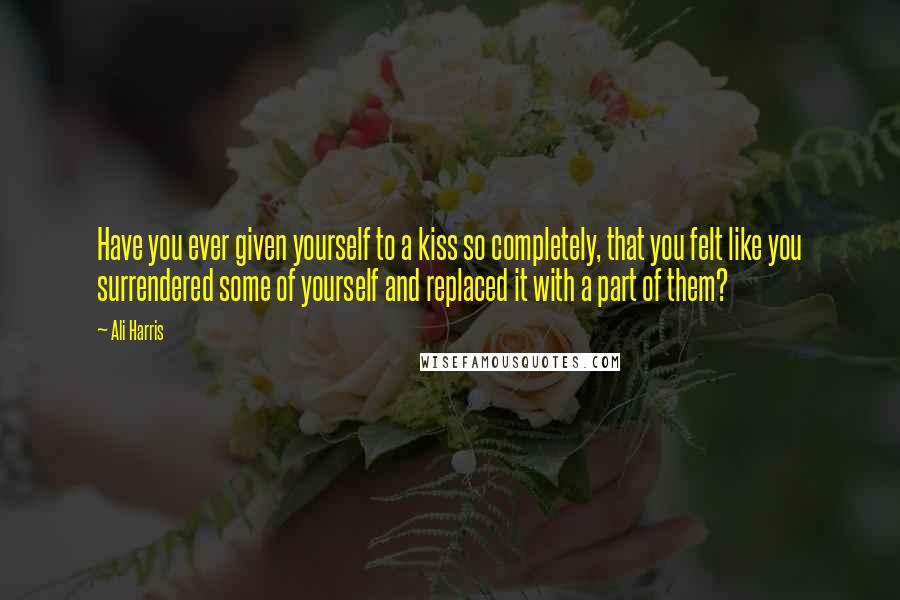 Ali Harris Quotes: Have you ever given yourself to a kiss so completely, that you felt like you surrendered some of yourself and replaced it with a part of them?