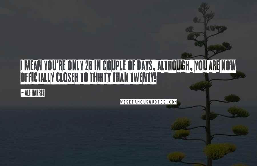 Ali Harris Quotes: I mean you're only 26 in couple of days, although, you are now officially closer to thirty than twenty!