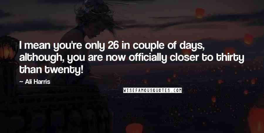 Ali Harris Quotes: I mean you're only 26 in couple of days, although, you are now officially closer to thirty than twenty!