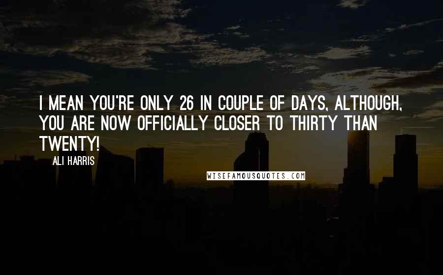 Ali Harris Quotes: I mean you're only 26 in couple of days, although, you are now officially closer to thirty than twenty!