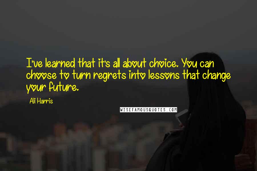 Ali Harris Quotes: I've learned that it's all about choice. You can choose to turn regrets into lessons that change your future.