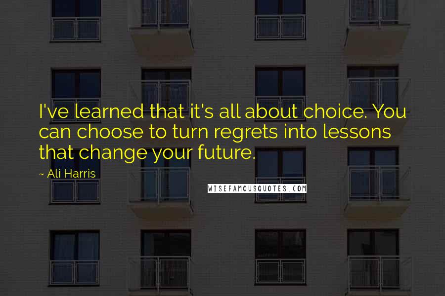 Ali Harris Quotes: I've learned that it's all about choice. You can choose to turn regrets into lessons that change your future.