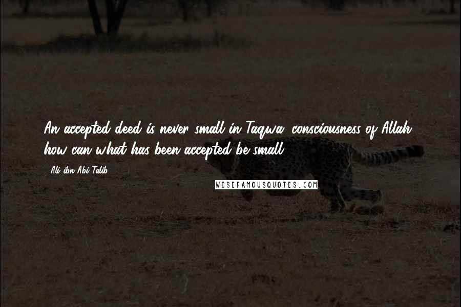 Ali Ibn Abi Talib Quotes: An accepted deed is never small in Taqwa (consciousness of Allah), how can what has been accepted be small?