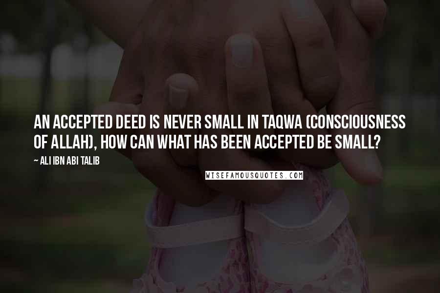 Ali Ibn Abi Talib Quotes: An accepted deed is never small in Taqwa (consciousness of Allah), how can what has been accepted be small?
