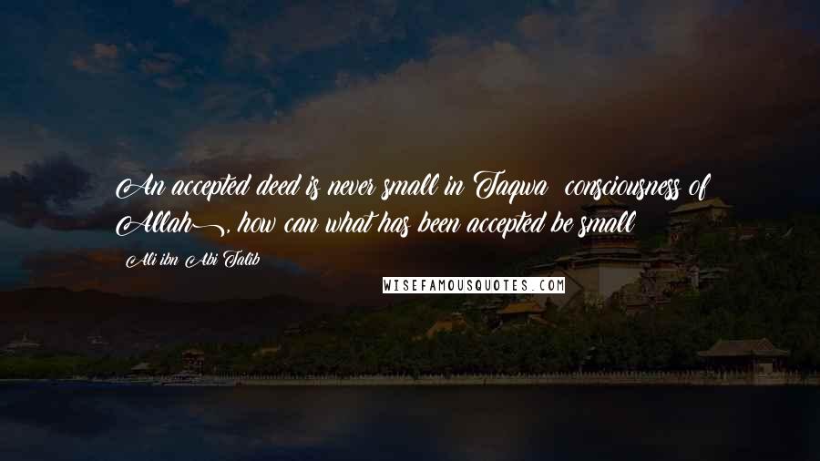 Ali Ibn Abi Talib Quotes: An accepted deed is never small in Taqwa (consciousness of Allah), how can what has been accepted be small?