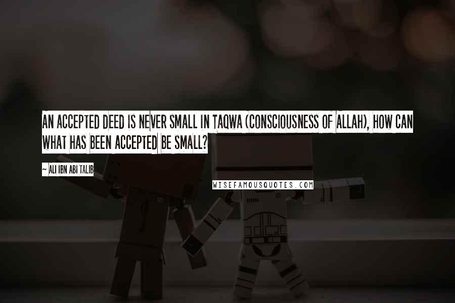 Ali Ibn Abi Talib Quotes: An accepted deed is never small in Taqwa (consciousness of Allah), how can what has been accepted be small?