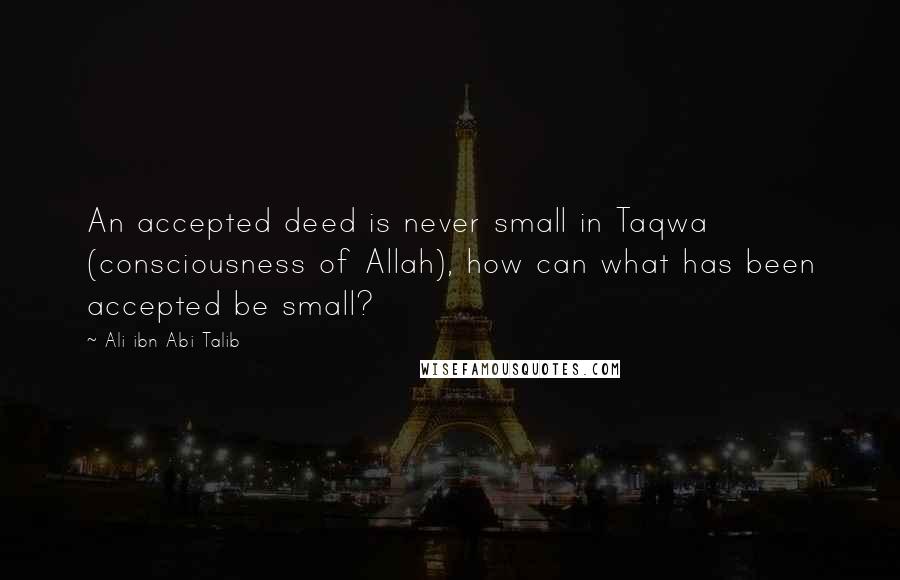 Ali Ibn Abi Talib Quotes: An accepted deed is never small in Taqwa (consciousness of Allah), how can what has been accepted be small?