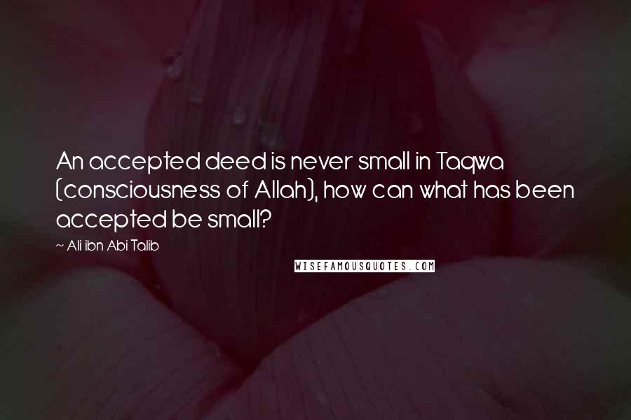 Ali Ibn Abi Talib Quotes: An accepted deed is never small in Taqwa (consciousness of Allah), how can what has been accepted be small?