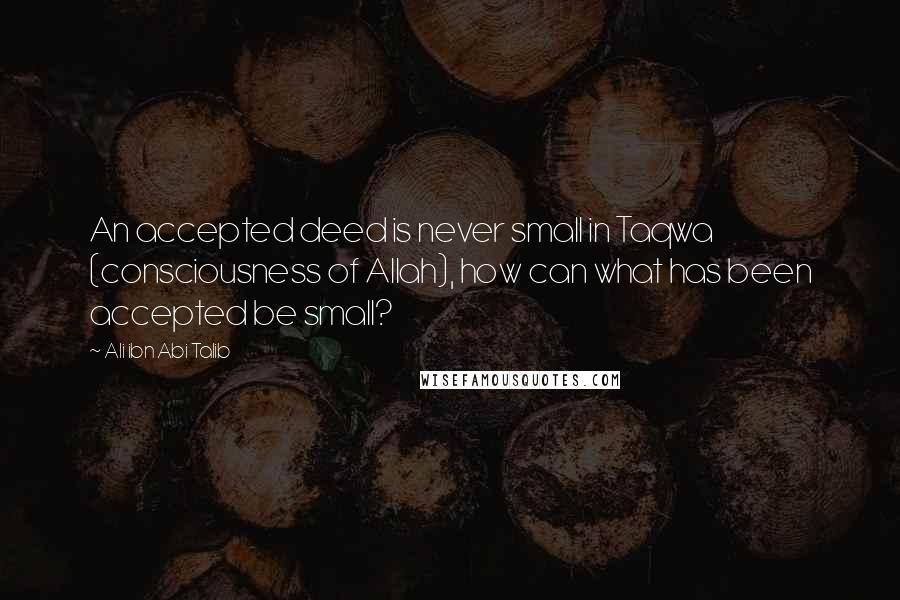 Ali Ibn Abi Talib Quotes: An accepted deed is never small in Taqwa (consciousness of Allah), how can what has been accepted be small?