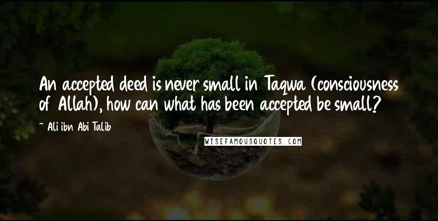 Ali Ibn Abi Talib Quotes: An accepted deed is never small in Taqwa (consciousness of Allah), how can what has been accepted be small?