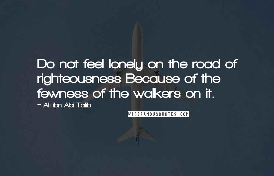 Ali Ibn Abi Talib Quotes: Do not feel lonely on the road of righteousness Because of the fewness of the walkers on it.