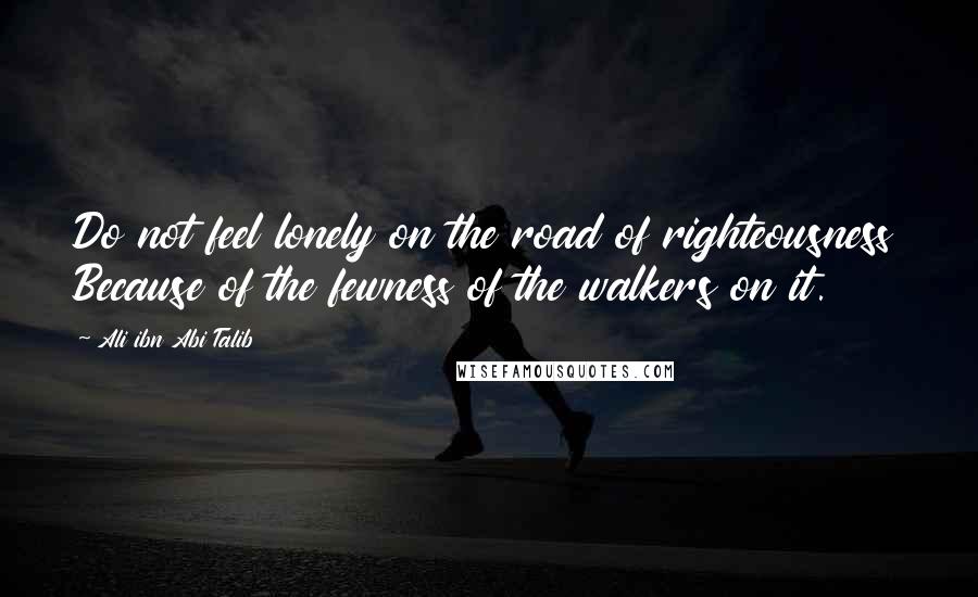 Ali Ibn Abi Talib Quotes: Do not feel lonely on the road of righteousness Because of the fewness of the walkers on it.