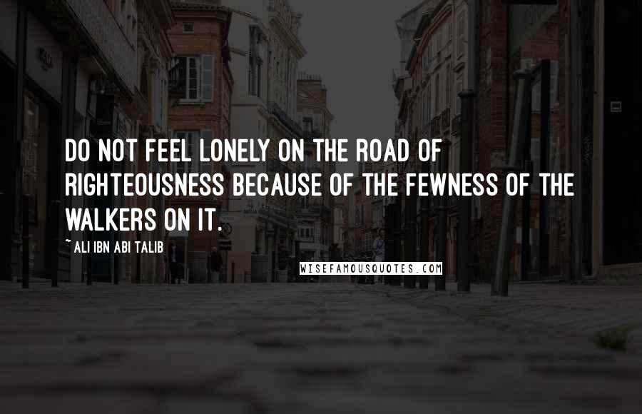 Ali Ibn Abi Talib Quotes: Do not feel lonely on the road of righteousness Because of the fewness of the walkers on it.