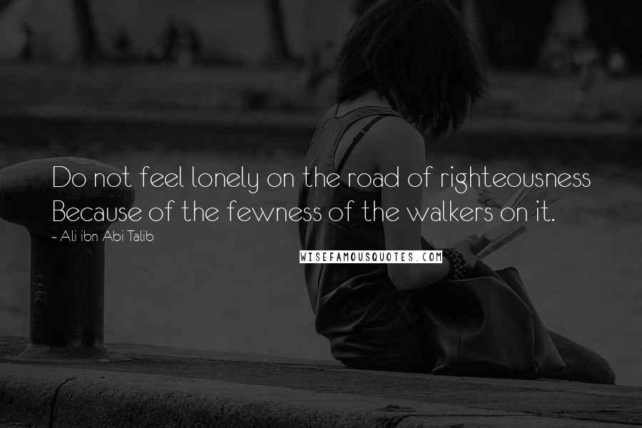 Ali Ibn Abi Talib Quotes: Do not feel lonely on the road of righteousness Because of the fewness of the walkers on it.