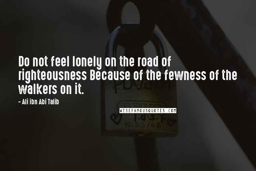 Ali Ibn Abi Talib Quotes: Do not feel lonely on the road of righteousness Because of the fewness of the walkers on it.