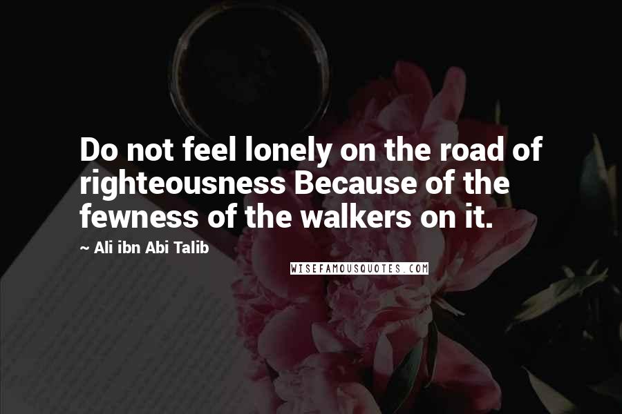 Ali Ibn Abi Talib Quotes: Do not feel lonely on the road of righteousness Because of the fewness of the walkers on it.