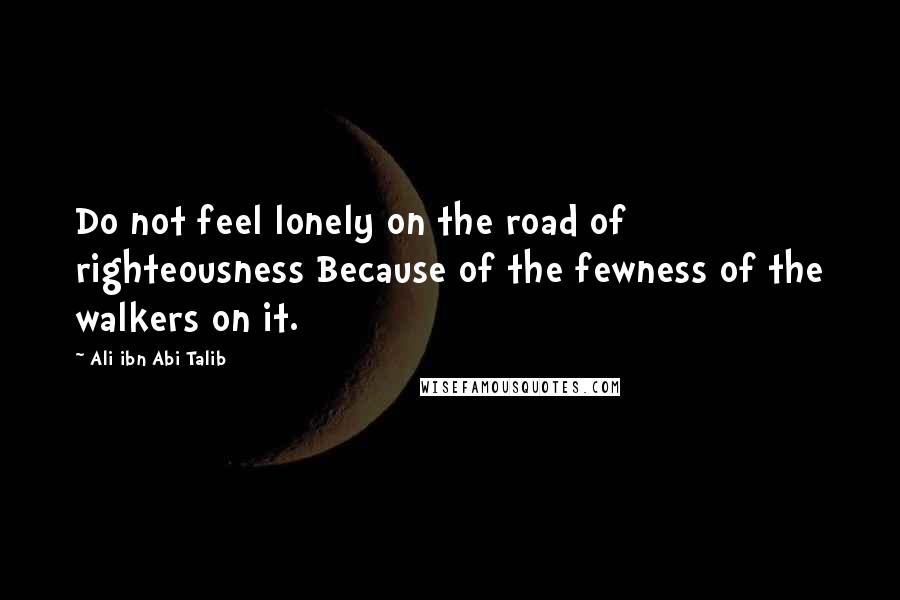 Ali Ibn Abi Talib Quotes: Do not feel lonely on the road of righteousness Because of the fewness of the walkers on it.