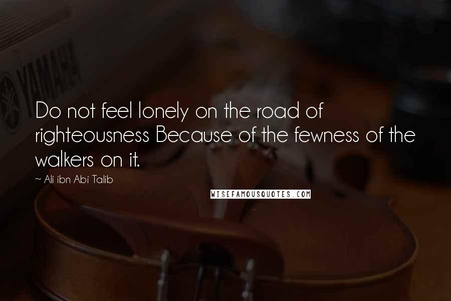 Ali Ibn Abi Talib Quotes: Do not feel lonely on the road of righteousness Because of the fewness of the walkers on it.