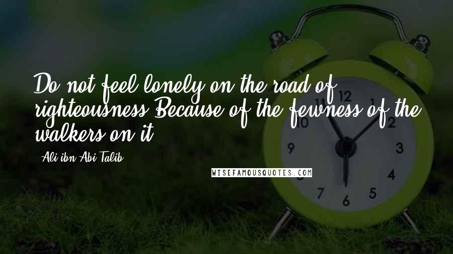 Ali Ibn Abi Talib Quotes: Do not feel lonely on the road of righteousness Because of the fewness of the walkers on it.