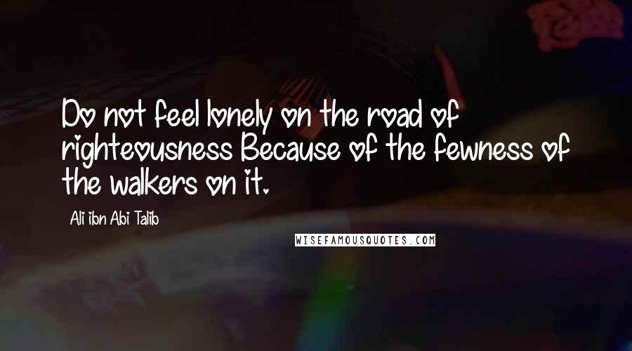 Ali Ibn Abi Talib Quotes: Do not feel lonely on the road of righteousness Because of the fewness of the walkers on it.