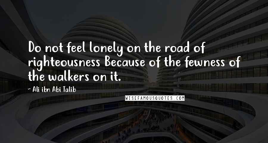 Ali Ibn Abi Talib Quotes: Do not feel lonely on the road of righteousness Because of the fewness of the walkers on it.