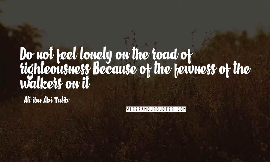 Ali Ibn Abi Talib Quotes: Do not feel lonely on the road of righteousness Because of the fewness of the walkers on it.