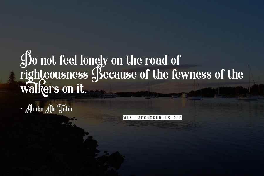 Ali Ibn Abi Talib Quotes: Do not feel lonely on the road of righteousness Because of the fewness of the walkers on it.