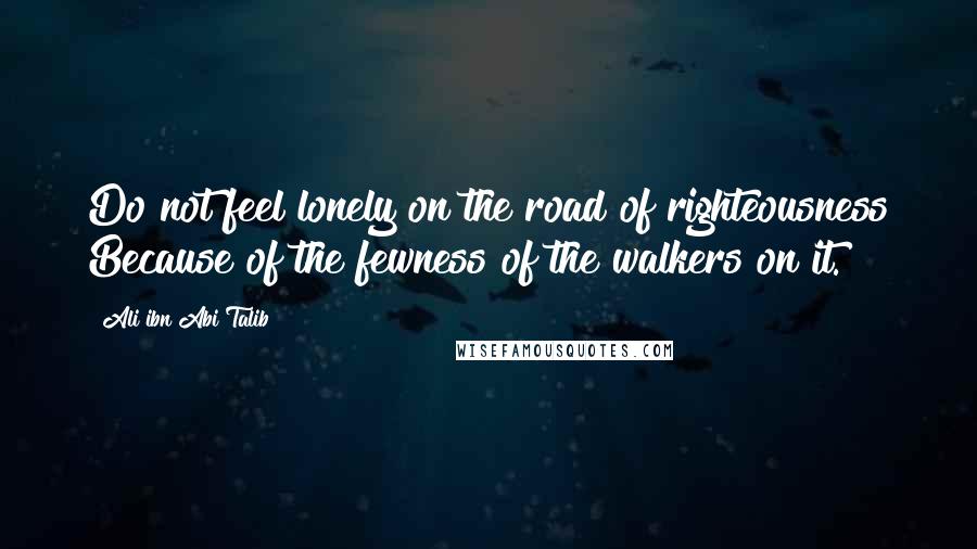 Ali Ibn Abi Talib Quotes: Do not feel lonely on the road of righteousness Because of the fewness of the walkers on it.