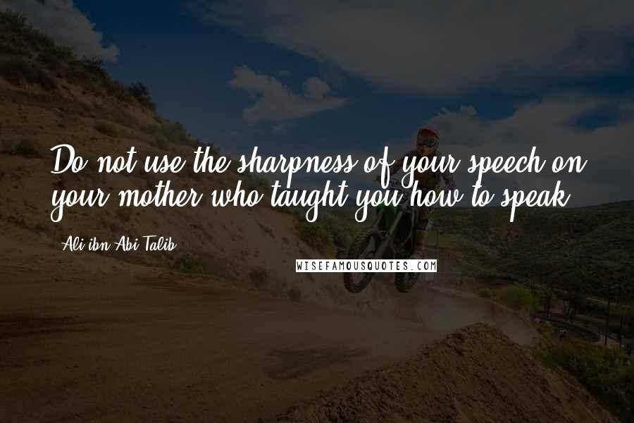 Ali Ibn Abi Talib Quotes: Do not use the sharpness of your speech on your mother who taught you how to speak.