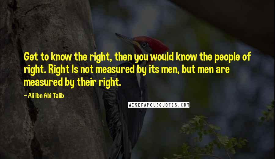 Ali Ibn Abi Talib Quotes: Get to know the right, then you would know the people of right. Right Is not measured by its men, but men are measured by their right.