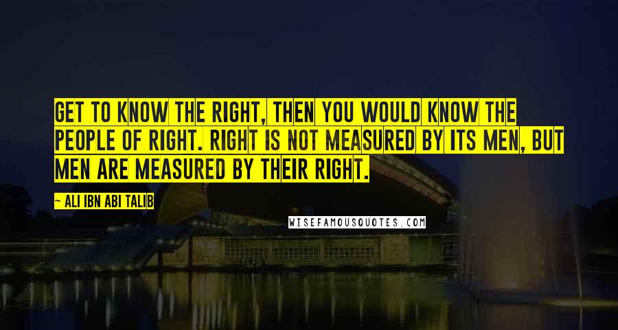 Ali Ibn Abi Talib Quotes: Get to know the right, then you would know the people of right. Right Is not measured by its men, but men are measured by their right.