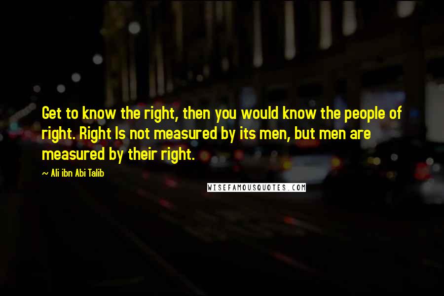 Ali Ibn Abi Talib Quotes: Get to know the right, then you would know the people of right. Right Is not measured by its men, but men are measured by their right.