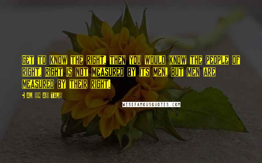 Ali Ibn Abi Talib Quotes: Get to know the right, then you would know the people of right. Right Is not measured by its men, but men are measured by their right.