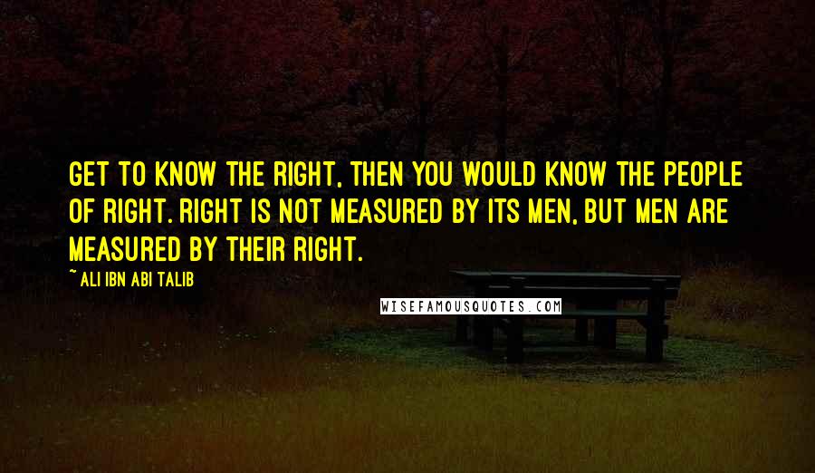 Ali Ibn Abi Talib Quotes: Get to know the right, then you would know the people of right. Right Is not measured by its men, but men are measured by their right.