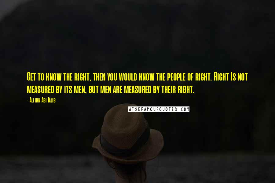 Ali Ibn Abi Talib Quotes: Get to know the right, then you would know the people of right. Right Is not measured by its men, but men are measured by their right.