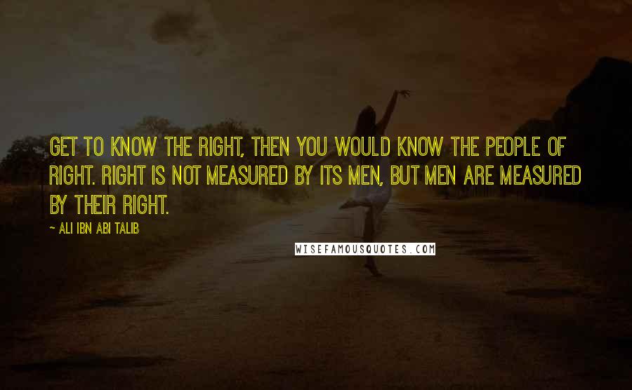 Ali Ibn Abi Talib Quotes: Get to know the right, then you would know the people of right. Right Is not measured by its men, but men are measured by their right.