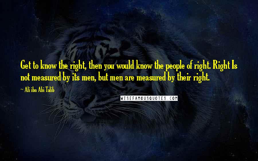 Ali Ibn Abi Talib Quotes: Get to know the right, then you would know the people of right. Right Is not measured by its men, but men are measured by their right.