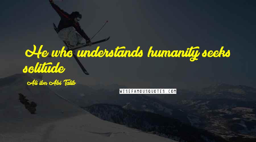 Ali Ibn Abi Talib Quotes: He who understands humanity seeks solitude