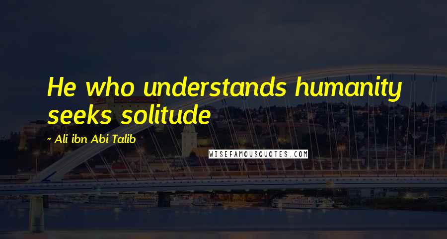 Ali Ibn Abi Talib Quotes: He who understands humanity seeks solitude