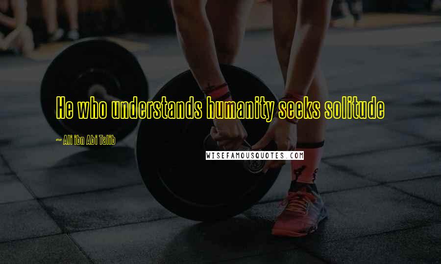 Ali Ibn Abi Talib Quotes: He who understands humanity seeks solitude
