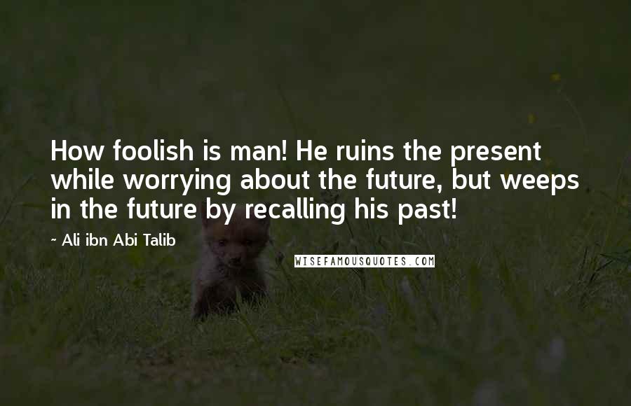 Ali Ibn Abi Talib Quotes: How foolish is man! He ruins the present while worrying about the future, but weeps in the future by recalling his past!