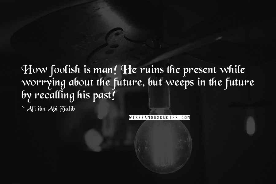 Ali Ibn Abi Talib Quotes: How foolish is man! He ruins the present while worrying about the future, but weeps in the future by recalling his past!