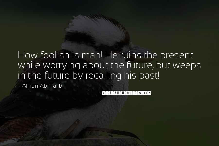 Ali Ibn Abi Talib Quotes: How foolish is man! He ruins the present while worrying about the future, but weeps in the future by recalling his past!