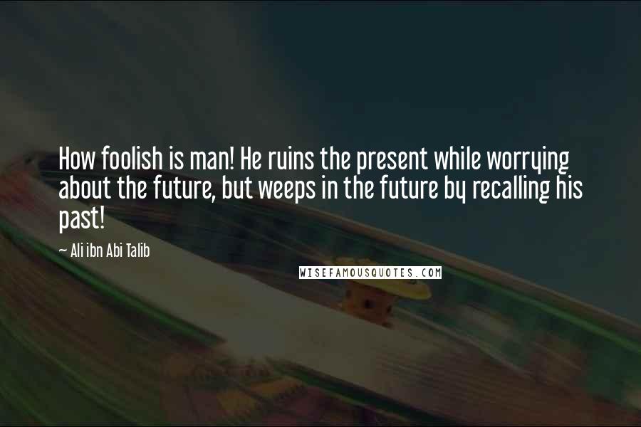 Ali Ibn Abi Talib Quotes: How foolish is man! He ruins the present while worrying about the future, but weeps in the future by recalling his past!